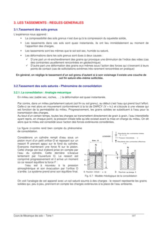-
Fig. 6.7 : Modèle rhéologique de la consolidation
3. LES TASSEMENTS : REGLES GENERALES
3.1.Tassement des sols grenus
L’expérience nous apprend :
La compressibilité des sols grenus n’est due qu’à la compression du squelette solide,
Les tassements dans ces sols sont quasi instantanés, ils ont lieu immédiatement au moment de
l’apparition des charges,
Les tassements sont les mêmes que le sol soit sec, humide ou saturé,
Les déformations dans les sols grenus sont dues à deux causes :
D’une part un ré-enchevêtrement des grains qui provoque une diminution de l’indice des vides (cas
des contraintes usuellement rencontrées en géotechnique)
D’autre part une déformation des grains eux-mêmes sous l’action des forces qui s’exercent à leurs
points de contact (cas de sollicitations extrêmes très rarement rencontrées en pratique)
En général, on néglige le tassement d’un sol grenu d’autant si à son voisinage il existe une couche de
sol fin saturé elle–même sollicitée.
3.2.Tassement des sols saturés - Phénomène de consolidation
3.2.1. La consolidation : Analogie mécanique
En milieu sec (sable sec, roches, …) la déformation est quasi instantanée.
Par contre, dans un milieu parfaitement saturé (sol fin ou sol grenu), au début c’est l’eau qui prend tout l’effort.
Celle-ci se met alors en mouvement conformément à la loi de DARCY (V = k.i) et s’écoule à une vitesse qui
est fonction de la perméabilité du milieu. Progressivement, les grains solides se substituent à l’eau pour la
transmission des charges.
Au bout d’un certain temps, toutes les charges se transmettent directement de grain à grain, l’eau interstitielle
ayant repris, en chaque point, la pression initiale telle qu’elle existait avant la mise en charge du milieu. On dit
alors que le milieu est consolidé sous l’action des forces extérieures considérées.
La figure ci-contre rend bien compte du phénomène
de consolidation.
Considérons un cylindre rempli d’eau sous un
piston muni d’un petit orifice O et reposant sur un
ressort R prenant appui sur le fond du cylindre.
Exerçons maintenant une force N sur le piston.
Cette charge est tout d’abord prise en compte par
l’eau du cylindre. Cette dernière s’évacue
lentement par l’ouverture O. Le ressort est
comprimé progressivement et il arrive un moment
où ce ressort équilibre la force F :
l’eau est à nouveau à la pression
atmosphérique et son évacuation par l’orifice O
s’arrête. Le système prend ainsi son équilibre final.
On voit l’analogie de cet appareil avec un sol saturé soumis à des charges : le ressort représente les grains
solides qui, peu à peu, prennent en compte les charges extérieures à la place de l’eau ambiante.
 