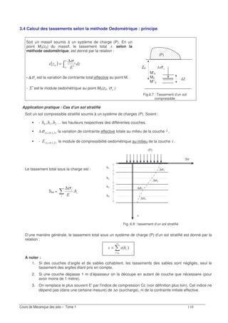 3.4 Calcul des tassements selon la méthode Oedomètrique : principe
Soit un massif soumis à un système de charge (P). En un
point M0(z0) du massif, le tassement total selon la
méthode oedométrique, est donné par la relation :
( )
6
∞ ∆
=
A
σ
- ∆∆∆∆σ est la variation de contrainte total effective au point M.
- A6 est le module oedométrique au point M0(z0, σ )
Z0 ∆σ
M’0
M0
M’’0
Fig.6.7 : Tassement d’un sol
compressible
Application pratique : Cas d’un sol stratifié
Soit un sol compressible stratifié soumis à un système de charges (P). Soient :
- ; ; … les hauteurs respectives des différentes couches,
∆ 7;;3 =σ la variation de contrainte effective totale au milieu de la couche ,
- 6 3 ; ; 7
A
= le module de compressibilité oedométrique au milieu de la couche .
Le tassement total sous la charge est :
Stol =
∆
6A
σ
Fig. 6.8 : tassement d’un sol stratifié
D’une manière générale, le tassement total sous un système de charge (P) d’un sol stratifié est donné par la
relation :
73
∞
=
=
A noter :
1. Si des couches d’argile et de sables cohabitent, les tassements des sables sont négligés, seul le
tassement des argiles étant pris en compte,
2. Si une couche dépasse 1 m d’épaisseur on la découpe en autant de couche que nécessaire (pour
avoir moins de 1 mètre),
3. On remplace le plus souvent E'par l'indice de compression Cc (voir définition plus loin). Cet indice ne
dépend pas (dans une certaine mesure) de ∆σ (surcharge), ni de la contrainte initiale effective.
(P)
N
∆σ
∆σ
∆σ
∆σ!
∆σ
8
8
8!
8
J
3+7
 