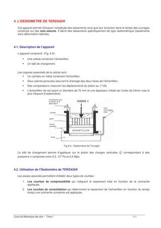 4. L'OEDIOMETRE DE TERZAGHI
Cet appareil permet d’évaluer l’amplitude des tassements ainsi que leur évolution dans le temps des ouvrages
construits sur des sols saturés. Il décrit des tassements spécifiquement de type oediomètrique (tassements
sans déformation latérale).
4.1. Description de l’appareil
L’appareil comprend (Fig. 6.9) :
Une cellule contenant l’échantillon,
Un bâti de chargement.
Les organes essentiels de la cellule sont :
Un cylindre en métal contenant l’échantillon,
Deux pierres poreuses assurant le drainage des deux faces de l’échantillon,
Des comparateurs mesurant les déplacements du piston au 1/100,
L’échantillon de sol ayant un diamètre de 70 mm et une épaisseur initiale de l’ordre de 24mm (cas le
plus fréquent d’oediomètre).
Fig.6.9 : Oediomètre de Terzaghi
Le bâti de chargement permet d’appliquer sur le piston des charges verticales N correspondant à des
pressions σ comprises entre 0,5 .103
Pa et 2,5 Mpa.
4.2. Utilisation de l'Oediomètre de TERZAGHI
Les essais associés permettent d’établir deux types de courbes :
1. Les courbes de compressibilité qui indiquent le tassement total en fonction de la contrainte
appliquée,
2. Les courbes de consolidation qui déterminent le tassement de l’échantillon en fonction du temps
lorsqu’une contrainte constante est appliquée.
 