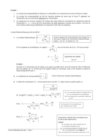 !
C’est le rapport de l’accroissement de charge à la
diminution relative de l’échantillon Oediométrique
(signe – car ∆h < 0 quand ∆σ > 0).
C’est l’inverse du module oediométrique
(expression utilisée dans la pratique pour
le calcul des tassements)
Rappel
6$ ⇔ " 7
⇔
σ7 C ⇔ " !! " 7
σ ⇔ " "
∆σ ⇔ 7 " (
#
" 7
Hypothèse de validité :
∆σ
A noter :
1. La courbe de compressibilité se fait pour un échantillon non remanié de sol (sol en l'état où il était),
2. La courbe de compressibilité se fait de manière drainée de sorte que la force P appliqué sur
l'échantillon est une contrainte effective pour l'échantillon,
3. Le tassement (ou encore variation de l'indice des vides obtenue) correspond au tassement total de
l'échantillon (t → ∞ ), ce du fait d'un échantillon de faible épaisseur (hauteur de la cellule = 24 mm) et
d'une lecteur après quasi-stabilisation du tassement (24h dans la pratique).
L’essai Oediométrique permet de définir :
1. Le module Oediométrique : E'=
∆∆
∆
−
σ
Si l’on suppose le sol élastique, ce rapport
∆∆
∆
− est une fonction de E et ν. On trouve aussi :
υ
υ
−
−
=A
6
6
A noter :
Comme E, E'est fonction de la charge. Les valeurs usuelles de E'sont de l’ordre de 100 à 3 000 bars
pour les sables, de 1 à 10 bars pour les argiles molles (cf. remarque, avec un tel module un sable ne
tasse pratiquement pas !).
2. Le coefficient de compressibilité
A6
7 =
3. L’indice de compression Cc : C’est la pente de la courbe e = log(σ') dans sa partie après σC:
( )A.4 σ∆
∆
−="
Or ( ) ( ) ( ) ∆+
=−∆+=∆ 9A
9
σ
σσ
σσσσ
A
.4.4A.4A.4
D’où :
∆+
∆
−=
9A
"
σ
σσ A
.4
Mais
∆
=
+
∆
Donc
∆+
+
∆
−=
9A
"
σ
σσ A
.4
73
, et :
σ7 C ⇔ " !! " 7
σ ⇔ " "
∆σ ⇔ 7 " (
 