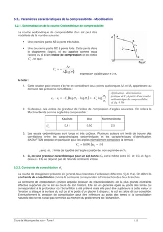 ?
5.2.. Paramètres caractéristiques de la compressibilité - Modélisation
5.2.1. Schématisation de la courbe Oedométrique de compressibilité
La courbe oedométrique de compressibilité d’un sol peut être
modélisée de la manière suivante :
Une première partie AB à pente très faible,
Une deuxième partie BC à pente forte. Cette pente dans
le diagramme (log(σ), e) est appelée comme nous
l'avons vu ci-avant indice de compression et est notée
" , tel que :
( )" = −
∆
∆ .4σ
expression valable pour σ ≥ σc
A noter :
1. Cette relation peut encore s’écrire en considérant deux points quelconques M1 et M2 appartenant au
domaine des pressions considérées :
( ) .4.4.4
σ
σ
σσ "" −=−−=−
2. Ci-dessous des ordres de grandeur de l’indice de compression d’argiles courantes. On notera la
Montmorillonite comme argile très compressible :
Kaolinite Illite Montmorillonite
"
0,11 0,50 2,5
3. Les essais oedométriques sont longs et très coûteux. Plusieurs auteurs ont tenté de trouver des
corrélations entre les caractéristiques oedométriques et les caractéristiques d’identification.
SKEMPTON propose en particulier pour les argiles normalement consolidée la formule :
( ); −=" ω
, avec ω : limite de liquidité de l’argile considérée, non exprimée en %.
4. Cc est une grandeur caractéristique pour un sol donné (Cc est le même entre BE et EC, cf. fig ci-
dessus). Elle ne dépend pas de l'état de contrainte initiale
5.2.2. Contrainte de consolidation σ"
La courbe de chargement présente en général deux branches d’inclinaison différente (fig.6.11a). On définit la
contrainte de consolidation comme la contrainte correspondant à l’intersection des deux branches.
La contrainte de consolidation (encore appelée pression de préconsolidation) est la plus grande contrainte
effective supportée par le sol au cours de son histoire. Elle est en générale égale au poids des terres qui
correspondent à la profondeur où l’échantillon a été prélevé mais elle peut être supérieure à cette valeur si
l’érosion a attaqué la surface du sol ou si le poids d’un glacier à disparu ; le sol est alors dit sur-consolidé.
Eventuellement la pression de consolidation peut être inférieure au poids des terres si la consolidation
naturelle des terres n’était pas terminée au moment du prélèvement de l’échantillon.
8 " &
" ; C " (
" ( '
"! ! $"
 