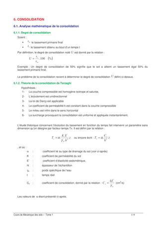 6. CONSOLIDATION
6.1. Analyse mathématique de la consolidation
6.1.1. Degré de consolidation
Soient :
∞ le tassement primaire final
le tassement obtenu au bout d’un temps t
Par définition, le degré de consolidation noté B est donné par la relation :
( )S
∞
=B
Exemple : Un degré de consolidation de 50% signifie que le sol a atteint un tassement égal 50% du
tassement primaire final.
Le problème de la consolidation revient à déterminer le degré de consolidation B défini ci-dessus.
6.1.2. Théorie de la consolidation de Terzaghi
Hypothèses :
1- La couche compressible est homogène isotrope et saturée,
2- L’écoulement est unidirectionnel
3- La loi de Darcy est applicable
4- Le coefficient de perméabilité k est constant dans la couche compressible
5- Le milieu est infini dans le sens horizontal
6- La surcharge provoquant la consolidation est uniforme et appliquée instantanément.
L’étude théorique concernant l’évolution du tassement en fonction du temps fait intervenir un paramètre sans
dimension qu’on désigne par facteur temps Tv. Il est défini par la relation :
6=
4
G
7
A
γ
α= ou encore écrit : 4 7
7 α=
, et où :
α : coefficient lié au type de drainage du sol (voir ci-après)
K : coefficient de perméabilité du sol
E’ : coefficient d’élasticité oedométrique,
H : épaisseur de l’échantillon
γw : poids spécifique de l’eau
t : temps réel
Cv : coefficient de consolidation, donné par la relation :
G
7
I6
γ
A
= (cm2
/s)
Les valeurs de α étant présenté ci-après.
 