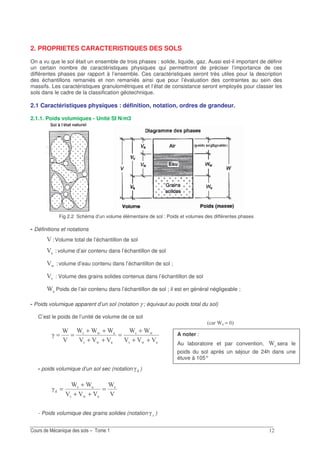 2. PROPRIETES CARACTERISTIQUES DES SOLS
On a vu que le sol était un ensemble de trois phases : solide, liquide, gaz. Aussi est-il important de définir
un certain nombre de caractéristiques physiques qui permettront de préciser l’importance de ces
différentes phases par rapport à l’ensemble. Ces caractéristiques seront très utiles pour la description
des échantillons remaniés et non remaniés ainsi que pour l’évaluation des contraintes au sein des
massifs. Les caractéristiques granulométriques et l’état de consistance seront employés pour classer les
sols dans le cadre de la classification géotechnique.
2.1 Caractéristiques physiques : définition, notation, ordres de grandeur.
2.1.1. Poids volumiques - Unité SI N/m3
Fig 2.2 Schéma d’un volume élémentaire de sol : Poids et volumes des différentes phases
- Définitions et notations
5C Volume total de l’échantillon de sol
5C volume d’air contenu dans l’échantillon de sol
5CO volume d’eau contenu dans l’échantillon de sol ;
1C : Volume des grains solides contenus dans l’échantillon de sol
P Poids de l’air contenu dans l’échantillon de sol ; il est en général négligeable ;
- Poids volumique apparent d’un sol (notation γ ; équivaut au poids total du sol)
C’est le poids de l’unité de volume de ce sol
O1
O1
O1
O1
CCC
PP
CCC
PPP
C
P
Q
++
+
=
++
++
==
- poids volumique d’un sol sec (notation Q )
C
P
CCC
PP
Q 1
O1
1
=
++
+
=
- Poids volumique des grains solides (notation Q )
3 P ≈ 7
A noter :
Au laboratoire et par convention, 1P sera le
poids du sol après un séjour de 24h dans une
étuve à 105°
 