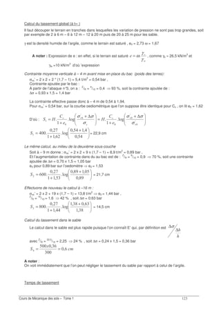!
Calcul du tassement global (à t∝ )
Il faut découper le terrain en tranches dans lesquelles les variation de pression ne sont pas trop grandes, soit
par exemple de 2 à 6 m – 6 à 12 m – 12 à 20 m puis de 20 à 25 m pour les sable.
γ est la densité humide de l’argile, comme le terrain est saturé , e0 = 2,73 ω = 1,67
A noter : Expression de e : en effet, si le terrain est saturé
Gγ
γ
ω= , comme γs ≈ 26,5 kN/m3
et
γw =10 kN/m3
d’où ’expression
Contrainte moyenne verticale à – 4 m avant mise en place du bac (poids des terres):
σvo’ = 2 x 2 + 2 * (1,7 – 1) = 5,4 t/m2
= 0,54 bar ,
Contrainte ajoutée par le bac :
A partir de l’abaque n°3, on a : Z
/R = 4
/10 = 0,4 93 %, soit la contrainte ajoutée de :
∆σ = 0,93 x 1,5 = 1,4 bar
La contrainte effective passe donc à – 4 m de 0,54 à 1,94.
Pour σvo’ = 0,54 bar, sur la courbe oediométrique que l’on suppose être identique pour Cc , on lit e0 = 1,62
D’où :
∆+
+
=
∆+
+
= A
AA
.4.4
7
7"
"
7"
::
σ
σσ
σ
σσ
+
+
=
?;
;?;
.4
&;
-;
= 22,9 cm
Le même calcul, au milieu de la deuxième sous-couche
Soit à – 9 m donne : σvo’ = 2 x 2 + 9 x (1,7 – 1) = 8,9 t/m2
= 0,89 bar ,
Et l’augmentation de contrainte dans du au bac est de : Z
/R = 9
/10 = 0,9 70 %, soit une contrainte
ajoutée de ∆σ = 0,70 x 1,5 = 1,05 bar
e0 pour 0,89 bar sur l’oedomètre e0 = 1,53
+
+
=
E;
?;E;
.4
?!;
-;
& = 21,7 cm
Effectuons de nouveau le calcul à –16 m :
σvo’ = 2 x 2 + 19 x (1,7 – 1) = 13,8 t/m2
e0 = 1,44 bar ,
Z
/R = 16
/10 = 1,6 42 % , soit ∆σ = 0,63 bar
+
+
=
!E;
&!;!E;
.4
;
-;
E! = 14,5 cm
Calcul du tassement dans le sable
Le calcul dans le sable est plus rapide puisque l’on connaît E’ qui, par définition est
∆
∆σ
avec Z
/R = 22,5
/10 = 2,25 24 % , soit ∆σ = 0,24 x 1,5 = 0,36 bar
"
1
&;
!
!&;?
==
A noter :
On voit immédiatement que l’on peut négliger le tassement du sable par rapport à celui de l’argile.
Temps de tassement
 