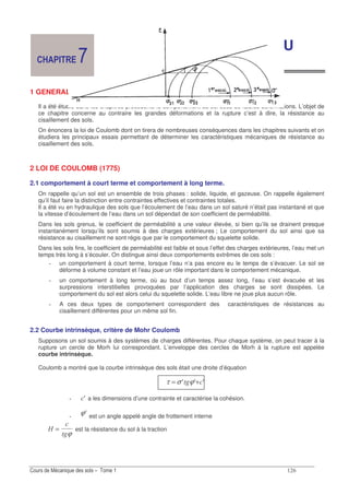 &
LES SOLS : RESISTANCE AU
CISAILLEMENT DES SOLS
1 GENERALITES
Il a été étudié dans les chapitres précédents le comportement du sol sous de faibles déformations. L’objet de
ce chapitre concerne au contraire les grandes déformations et la rupture c’est à dire, la résistance au
cisaillement des sols.
On énoncera la loi de Coulomb dont on tirera de nombreuses conséquences dans les chapitres suivants et on
étudiera les principaux essais permettant de déterminer les caractéristiques mécaniques de résistance au
cisaillement des sols.
2 LOI DE COULOMB (1775)
2.1 comportement à court terme et comportement à long terme.
On rappelle qu’un sol est un ensemble de trois phases : solide, liquide, et gazeuse. On rappelle également
qu’il faut faire la distinction entre contraintes effectives et contraintes totales.
Il a été vu en hydraulique des sols que l’écoulement de l’eau dans un sol saturé n’était pas instantané et que
la vitesse d’écoulement de l’eau dans un sol dépendait de son coefficient de perméabilité.
Dans les sols grenus, le coefficient de perméabilité a une valeur élevée, si bien qu’ils se drainent presque
instantanément lorsqu’ils sont soumis à des charges extérieures ; Le comportement du sol ainsi que sa
résistance au cisaillement ne sont régis que par le comportement du squelette solide.
Dans les sols fins, le coefficient de perméabilité est faible et sous l’effet des charges extérieures, l’eau met un
temps très long à s’écouler. On distingue ainsi deux comportements extrêmes de ces sols :
un comportement à court terme, lorsque l’eau n’a pas encore eu le temps de s’évacuer. Le sol se
déforme à volume constant et l’eau joue un rôle important dans le comportement mécanique.
un comportement à long terme, où au bout d’un temps assez long, l’eau s’est évacuée et les
surpressions interstitielles provoquées par l’application des charges se sont dissipées. Le
comportement du sol est alors celui du squelette solide. L’eau libre ne joue plus aucun rôle.
A ces deux types de comportement correspondent des caractéristiques de résistances au
cisaillement différentes pour un même sol fin.
2.2 Courbe intrinsèque, critère de Mohr Coulomb
Supposons un sol soumis à des systèmes de charges différentes. Pour chaque système, on peut tracer à la
rupture un cercle de Morh lui correspondant. L’enveloppe des cercles de Morh à la rupture est appelée
courbe intrinsèque.
Coulomb a montré que la courbe intrinsèque des sols était une droite d’équation
AAA "+= ϕστ
A" a les dimensions d’une contrainte et caractérise la cohésion.
Aϕ est un angle appelé angle de frottement interne
:
"
=
ϕ
est la résistance du sol à la traction
/
 