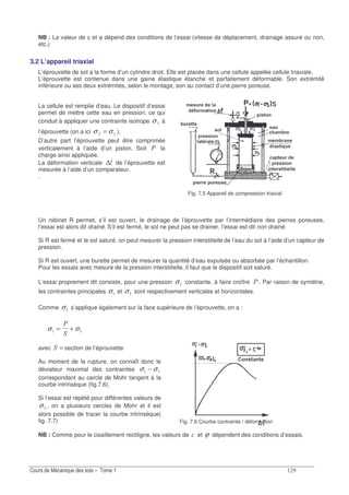 NB : La valeur de c et ϕ dépend des conditions de l’essai (vitesse de déplacement, drainage assuré ou non,
etc.)
3.2 L’appareil triaxial
L’éprouvette de sol a la forme d’un cylindre droit. Elle est placée dans une cellule appelée cellule triaxiale.
L’éprouvette est contenue dans une gaine élastique étanche et parfaitement déformable. Son extrémité
inférieure ou ses deux extrémités, selon le montage, son au contact d’une pierre poreuse.
La cellule est remplie d’eau. Le dispositif d’essai
permet de mettre cette eau en pression, ce qui
conduit à appliquer une contrainte isotrope !σ à
l’éprouvette (on a ici !σσ = ).
D’autre part l’éprouvette peut être comprimée
verticalement à l’aide d’un piston. Soit la
charge ainsi appliquée.
La déformation verticale ∆ de l’éprouvette est
mesurée à l’aide d’un comparateur.
.
Fig. 7.5 Appareil de compression triaxial
Un robinet R permet, s’il est ouvert, le drainage de l’éprouvette par l’intermédiaire des pierres poreuses,
l’essai est alors dit drainé. S’il est fermé, le sol ne peut pas se drainer, l’essai est dit non drainé.
Si R est fermé et le sol saturé, on peut mesurer la pression interstitielle de l’eau du sol à l’aide d’un capteur de
pression.
Si R est ouvert, une burette permet de mesurer la quantité d’eau expulsée ou absorbée par l’échantillon.
Pour les essais avec mesure de la pression interstitielle, il faut que le dispositif soit saturé.
L’essai proprement dit consiste, pour une pression σ! constante, à faire croître . Par raison de symétrie,
les contraintes principales σ et σ! sont respectivement verticales et horizontales.
Comme σ! s’applique également sur la face supérieure de l’éprouvette, on a :
σ σ!= +
avec = section de l’éprouvette
Au moment de la rupture, on connaît donc le
déviateur maximal des contraintes σ σ!−
correspondant au cercle de Mohr tangent à la
courbe intrinsèque (fig.7.6).
Si l’essai est répété pour différentes valeurs de
σ! , on a plusieurs cercles de Mohr et il est
alors possible de tracer la courbe intrinsèque(
fig. 7.7) Fig. 7.6 Courbe contrainte / déformation
NB : Comme pour le cisaillement rectiligne, les valeurs de " et ϕ dépendent des conditions d’essais.
 