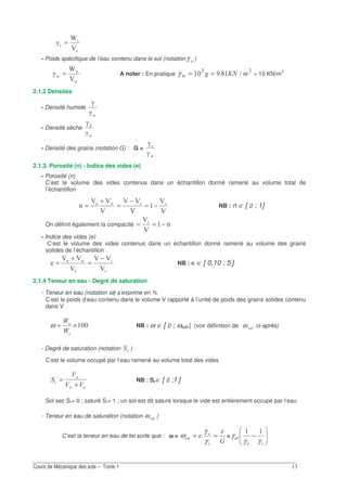 !
1
1
1
C
P
Q =
- Poids spécifique de l’eau contenu dans le sol (notation Gγ )
O
O
O
C
P
Q = A noter : En pratique γ G =)= = E! !
> ≈ 10 KN/m3
2.1.2 Densités
- Densité humide
OQ
Q
- Densité sèche
OQ
Q
- Densité des grains (notation G) : G =
O
1
Q
Q
2.1.3. Porosité (n) - Indice des vides (e)
- Porosité (n)
C’est le volume des vides contenus dans un échantillon donné ramené au volume total de
l’échantillon
C
C
C
CC
C
CC
0 11O
−=
−
=
+
= NB : n ∈ [ 0 ; 1]
On définit également la compacité 0
C
C1
−==
- Indice des vides (e)
C’est le volume des vides contenus dans un échantillon donné ramené au volume des grains
solides de l’échantillon
1
1
1
O
C
CC
C
CC −
=
+
= NB : e ∈ [ 0,10 ; 5.]
2.1.4 Teneur en eau - Degré de saturation
- Teneur en eau (notation ω) s’exprime en %
C’est le poids d’eau contenu dans le volume V rapporté à l’unité de poids des grains solides contenu
dans V
×= G
H
H
ω NB : ω ∈ [ 0 ; ωsat.] (voir définition de ω ci-après)
- Degré de saturation (notation )
C’est le volume occupé par l’eau ramené au volume total des vides
9
9 9
G
G
=
+
NB : Sr∈ [ 0 ;1.]
Sol sec Sr= 0 ; saturé Sr= 1 ; un sol est dit saturé lorsque le vide est entièrement occupé par l’eau
- Teneur en eau de saturation (notation ω )
C’est la teneur en eau de tel sorte que : ωωωω =
3
G
==
γ
γ
ω = −
γγ
γω
 