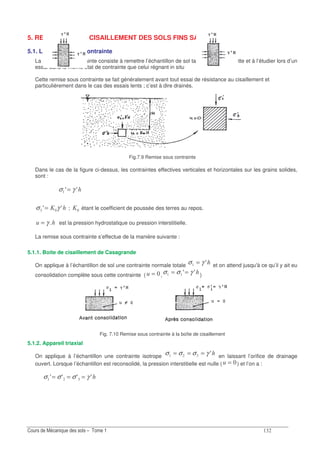 !
5. RESISTANCE AU CISAILLEMENT DES SOLS FINS SATURES
5.1. La remise sous contrainte
La remise sous contrainte consiste à remettre l’échantillon de sol taillé dans une carotte et à l’étudier lors d’un
essai dans le même état de contrainte que celui régnant in situ
Cette remise sous contrainte se fait généralement avant tout essai de résistance au cisaillement et
particulièrement dans le cas des essais lents ; c’est à dire drainés.
Fig.7.9 Remise sous contrainte
Dans le cas de la figure ci-dessus, les contraintes effectives verticales et horizontales sur les grains solides,
sont :
σ γA A=
σ γ! A A= = ; = étant le coefficient de poussée des terres au repos.
= γ est la pression hydrostatique ou pression interstitielle.
La remise sous contrainte s’effectue de la manière suivante :
5.1.1. Boite de cisaillement de Casagrande
On applique à l’échantillon de sol une contrainte normale totale σ γ= A et on attend jusqu'à ce qu’il y ait eu
consolidation complète sous cette contrainte ( = ,σ σ γ= =A A )
Fig. 7.10 Remise sous contrainte à la boîte de cisaillement
5.1.2. Appareil triaxial
On applique à l’échantillon une contrainte isotrope
σ σ σ γ!= = = A en laissant l’orifice de drainage
ouvert. Lorsque l’échantillon est reconsolidé, la pression interstitielle est nulle ( = ) et l’on a :
σ σ σ γ!A A A A= = =
 