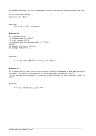 ?
Connaissant la teneur en eau ω d'un sol saturé et γs le poids volumique des particules solides, déterminer
:
a) son poids volumique sec γd
b) son indice des vides e.
Réponses:
a) γd = 1/[1/γs+ ω /γw];
b) e = ω γs/γw
Exercice 2.4
On connaît pour un sol
- le poids volumique γ = 14KN/m3
- la teneur en eau ω = 40 %
- le poids volumique des particules solides γ = 27 kN/m3
Calculer :
a) Le poids volumique du sol sec γd.
b) Le degré de saturation Sr.
Réponses :
a) γd = γ/(1+w)] = 10kN/m3;
b) Sr = wγs/γw[(1+w) γs-γ] = 0,64.
Exercice 2.5
Un échantillon de sol saturé prélevé sous le niveau de la nappe phréatique a pour poids volumique
γ=20KN/m3
. Au-dessus du toit de la nappe, le même sol a un poids volumique de 18 kN/m3
.
Calculer son degré de saturation Sr, sachant que le poids volumique des particules solides vaut γ = 20
KN/m3
.
Réponses:
a) Sr = [γsγsat+γγw-γsγw-γsγ]/γw(γsat-γs) = 0,51.
 