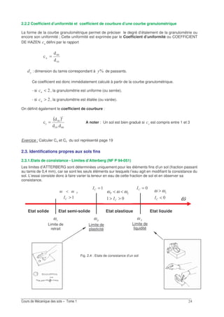 2.2.2 Coefficient d’uniformité et coefficient de courbure d’une courbe granulométrique
La forme de la courbe granulométrique permet de préciser le degré d’étalement de la granulométrie ou
encore son uniformité ; Cette uniformité est exprimée par le Coefficient d’uniformité ou COEFFICIENT
DE HAZEN " défini par le rapport
&
2 =
% : dimension du tamis correspondant à S% de passants.
Ce coefficient est donc immédiatement calculé à partir de la courbe granulométrique.
- si <" , la granulométrie est uniforme (ou serrée),
- si >" , la granulométrie est étalée (ou variée).
On définit également le coefficient de courbure :
( )
&
!
= A noter : Un sol est bien gradué si "" est compris entre 1 et 3
Exercice : Calculer Cu et Cc du sol représenté page 19
2.3. Identifications propres aux sols fins
2.3.1.Etats de consistance - Limites d’Atterberg (NF P 94-051)
Les limites d’ATTERBERG sont déterminées uniquement pour les éléments fins d’un sol (fraction passant
au tamis de 0,4 mm), car se sont les seuls éléments sur lesquels l’eau agit en modifiant la consistance du
sol. L’essai consiste donc à faire varier la teneur en eau de cette fraction de sol et en observer sa
consistance.
Fig. 2.4 : Etats de consistance d’un sol
ωω <
ω
Etat solide Etat semi-solide Etat plastique Etat liquide
ω
Limite de
liquidité
ω
Limite de
retrait
ω
Limite de
plasticité
=0
>0
=0
>>
<<
0
ωωω
<
>
0
ωω
 