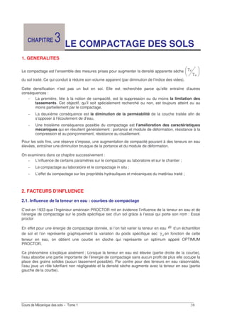 !E
LE COMPACTAGE DES SOLS
1. GENERALITES
Le compactage est l’ensemble des mesures prises pour augmenter la densité apparente sèche
OQ
Q
du sol traité. Ce qui conduit à réduire son volume apparent (par diminution de l’indice des vides).
Cette densification n’est pas un but en soi. Elle est recherchée parce qu’elle entraîne d’autres
conséquences :
La première, liée à la notion de compacité, est la suppression ou du moins la limitation des
tassements. Cet objectif, qu’il soit spécialement recherché ou non, est toujours atteint ou au
moins partiellement par le compactage,
La deuxième conséquence est la diminution de la perméabilité de la couche traitée afin de
s’opposer à l’écoulement de d’eau,
Une troisième conséquence possible du compactage est l’amélioration des caractéristiques
mécaniques qui en résultent généralement : portance et module de déformation, résistance à la
compression et au poinçonnement, résistance au cisaillement.
Pour les sols fins, une réserve s’impose, une augmentation de compacité pouvant à des teneurs en eau
élevées, entraîner une diminution brusque de la portance et du module de déformation.
On examinera dans ce chapitre successivement :
L’influence de certains paramètres sur le compactage au laboratoire et sur le chantier ;
Le compactage au laboratoire et le compactage in situ ;
L’effet du compactage sur les propriétés hydrauliques et mécaniques du matériau traité ;
2. FACTEURS D’INFLUENCE
2.1. Influence de la teneur en eau : courbes de compactage
C’est en 1933 que l’Ingénieur américain PROCTOR mit en évidence l’influence de la teneur en eau et de
l’énergie de compactage sur le poids spécifique sec d’un sol grâce à l’essai qui porte son nom : Essai
proctor
En effet pour une énergie de compactage donnée, si l’on fait varier la teneur en eau ω d’un échantillon
de sol et l’on représente graphiquement la variation du poids spécifique sec Q en fonction de cette
teneur en eau, on obtient une courbe en cloche qui représente un optimum appelé OPTIMUM
PROCTOR.
Ce phénomène s’explique aisément ; Lorsque la teneur en eau est élevée (partie droite de la courbe),
l’eau absorbe une partie importante de l’énergie de compactage sans aucun profit de plus elle occupe la
place des grains solides (aucun tassement possible). Par contre pour des teneurs en eau raisonnable,
l’eau joue un rôle lubrifiant non négligeable et la densité sèche augmente avec la teneur en eau (partie
gauche de la courbe).
 