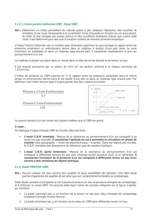 3.1.2. L’indice portant californien CBR : Essai CBR
But : Déterminer un indice permettant de calculer grâce à des abaques l’épaisseur des couches de
fondation d’une route nécessaires à la constitution d’une chaussée en fonction du sol sous-jacent,
du trafic et des charges par essieu prévus et des conditions hydriques futures que subira cette
route. Il est déterminé pour des sols à vocation routière de manière purement empirique.
L’Indice Portant Californien est un nombre sans dimension exprimant en pourcentage le rapport entre les
pressions produisant un enfoncement donné dans le matériau à étudier d'une part (avec ou sans
immersion au préalable) et dans un matériau type d’autre part. Il caractérise implicitement la tenu au
poinçonnement d’un sol.
Le matériau à étudier est placé dans un moule dans un état donné de densité et de teneur en eau.
Il est ensuite poinçonné par un piston de 19,3 cm2
de section, enfoncé à la vitesse constante de
1,27mm/min.
L’indice de portance ou CBR exprime en % le rapport entre les pressions produisant dans le même
temps un enfoncement donné dans le sol étudié d’une part et dans un matériau type d’autre part. Par
définition c’est indice est pris égal à la plus grande des deux valeurs suivantes :
;-
/09.0 0A;?I+ 11 .0
; ?
/09.0 0A?I+ 11 .0
Le pouvoir portant d’un sol routier est d’autant meilleur que le CBR est grand.
A noter :
On distingue 2 types d’essais CBR en fonction des buts fixés :
L’essai C.B.R. immédiat : Mesure de la résistance au poinçonnement d’un sol compacté à sa
teneur en eau naturelle. Il caractérise l’aptitude du sol à permettre la circulation en phase de
chantier (Voir paragraphe « notion de planche d’essai » ci-après). Dans les régions peu humide,
le C.B.R. immédiat sert directement de référence (pas de variation hydrique).
L’essai C.B.R. après immersion : Mesure de la résistance au poinçonnement d’un sol
compacté à différentes teneurs en eau puis immergé durant plusieurs jours (4 en générale). Il
caractérise l’évolution de la portance d’un sol compacté à différentes teneur en eau et/ou
soumis à des variations de régime hydrique.
3.1.3. Etude PROTOR -CBR
But : Pouvoir classer les sols suivant leur qualités et leurs possibilités de réemploi. Une telle étude
permet d’apprécier les qualités du sol ainsi que son comportement probable au compactage.
Cette étude consiste à compacter le sol à plusieurs teneurs en eau et plusieurs énergies de compactage,
et à effectuer un essai CBR. On peut de cette façon tracer les courbes indiquées sur la figure ci-après,
qui montrent :
1. Le poids volumique sec γd en fonction de la teneur en eau pour deux énergies de compactage
encadrant l’énergie Proctor Normal,
2. Le poids volumique sec γd en fonction de la valeur du CBR pour différentes teneur en eau,
 