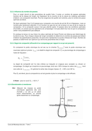 &
3.2.3. Influence du nombre de passes
Pour un engin donné et des paramètres de qualité fixés, il existe un nombre de passes optimales
fonction de la vitesse de l’engin, de l’épaisseur de la couche et de la nature du matériau permettant
d’obtenir une compacité maximale. Plus les exigences de qualité sont sévères, plus le nombre de passe
optimale est élevé.
De façon générale il faut 3 à 8 passes pour compacter une couche de sol de 30 cm d’épaisseur, mais ce
nombre peut facilement atteindre 12 en fonction du type de sol, de la teneur en eau et de la masse du
compacteur. Si la compacité voulue n’est pas atteinte après 12 passes dans les conditions optimales
d’humidité, on conclut que les opérations de compactage n’ont pas atteint leur but et que le compacteur
utilisé n’est probablement pas adéquat.
En pratique la teneur en eau fixée à la valeur optimale de l’essai Proctor est obtenue par étalonnage de
la citerne à eau. Pour chaque vitesse de l’engin considéré on détermine le nombre de passes permettant
d’obtenir les spécifications prescrites. On peut ainsi représenter la courbe (Vitesse de l’engin, Nombre de
passes) et déterminer son optimum qui donne les paramètres liés à l’engin.
3.2.4. Degré de compacité (efficacité d’un compactage par rapport à ce qui est prescrit)
En comparant le poids volumique du sol sec sur le chantier ( )8 0/Q avec le poids volumique sec
maximale (optimum proctor . /Q ) on établit le degré de compacité "< ou pourcentage de compactage à
l’aide de l’équation :
. /.. /
8 0/
Q
Q
=
Le degré de compacité est l’un des critères sur lesquels on s’appuie pour accepter ou refuser un
compactage. Ce degré qui s’exprime en pourcentage, tend vers 100% lorsque la valeur de 8 0/Q tend
vers celle de . /.. /Q . En général le cahier des charges impose "< ≥ 95% (voir 98 %).
Plus Dc est élevé, plus la compacité du sol est grande et plus le compactage a été efficace.
A Noter : peut-on avoir Dc = 105 % ?
3.2.4.Densitomètre à membrane
But : Mesurer les masses ou poids
volumiques apparents des sols
(humide γ, ou sec γd) en place
avant foisonnement, ou encore
après tassement ou compactage.
 
