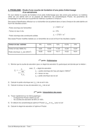 E
4. PROBLEME : Etude d’une couche de fondation d’une piste d’atterrissage
d’un aérodrome
On veut réaliser la couche de fondation d’une piste d’atterrissage pour des avions gros porteurs. Le matériau
utilisé est une latérite dont on se propose de déterminer les caractéristiques Proctor, les paramètres de
compactage in-situ ainsi que la quantité de matériaux à prélever à l’emprunt.
Des essais d’identification effectuer sur un échantillon de sol prélevé dans un banc d’emprunt de cette latérite ont
fourni les résultats suivant :
- Poids volumique de l’échantillon
!
>E=)=γ
- Teneur en eau in situ ω = 10%
- Poids volumique des constituants solides
!
>-=)=γ
Des essais Proctor modifiés réalisés sur un échantillon de ce sol ont fourni les résultats ci-après :
Teneur en eau estimée 9% 10,5% 12% 13,5% 15%
Teneur en eau réelle (%) 9,20 10,60 11,50 12,50 13,97
Poids volumique γ sec (kN/m3
) 18,82 19,03 19,17 19,22 18,91
1ère
partie : Préliminaires
1) Montrer que la courbe de saturation (pour un degré de saturation Sr quelconque) est donnée par la relation :
avec : = degré de saturation
Gγ = poids volumique de l’eau pris égal à 10kN/m3
ω = teneur en eau
γ = poids volumique sec du sol
2) Calculer le poids volumique sec (γ ) de ce sol in situ
3) Calculer la teneur en eau de saturation (ω ) de ce sol
2ème
partie : Interprétation des essais
4) Tracer rapidement sur le même graphique :
le diagramme Proctor relatif à ce sol
les courbes de saturation de 90% et 100%
5) En déduire les caractéristiques optimum Proctor (γ et ω ) pour ce sol
6) Calculer le degré de saturation à l’optimum Proctor
Gγ
ωγ
γ
γ
+
=
 