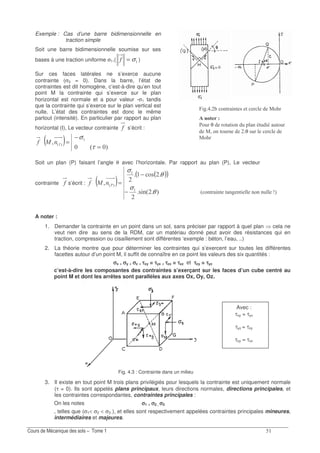 ?
3 .0/ 0/ / 04 0/ 0.0 02 Y7
Fig. 4.3 : Contrainte dans un milieu
Exemple : Cas d’une barre bidimensionnelle en
traction simple
Soit une barre bidimensionnelle soumise sur ses
bases à une traction uniforme σ1.( σ=! )
Sur ces faces latérales ne s’exerce aucune
contrainte (σ3 = 0). Dans la barre, l’état de
contraintes est dit homogène, c’est-à-dire qu’en tout
point M la contrainte qui s’exerce sur le plan
horizontal est normale et a pour valeur -σ1 tandis
que la contrainte qui s’exerce sur le plan vertical est
nulle. L’état des contraintes est donc le même
partout (intensité). En particulier par rapport au plan
horizontal (I), Le vecteur contrainte ! s’écrit :
! ( ) 73
; 73
=
−
=
τ
σ
0>
Soit un plan (P) faisant l’angle θ avec l’horizontale. Par rapport au plan (P), Le vecteur
contrainte ! s’écrit : ! ( )
( )( )
71 03
.1
; 73
θ
σ
θ
σ
−
−
=>
A noter :
1. Demander la contrainte en un point dans un sol, sans préciser par rapport à quel plan cela ne
veut rien dire au sens de la RDM, car un matériau donné peut avoir des résistances qui en
traction, compression ou cisaillement sont différentes ‘exemple : béton, l’eau, ..)
2. La théorie montre que pour déterminer les contraintes qui s’exercent sur toutes les différentes
facettes autour d’un point M, il suffit de connaître en ce point les valeurs des six quantités :
σσσσx , σσσσy , σσσσz , ττττxy = ττττyx , ττττzx = ττττxz et ττττzy = ττττyz
c’est-à-dire les composantes des contraintes s’exerçant sur les faces d’un cube centré au
point M et dont les arrêtes sont parallèles aux axes Ox, Oy, Oz.
3. Il existe en tout point M trois plans privilégiés pour lesquels la contrainte est uniquement normale
(τ = 0). Ils sont appelés plans principaux, leurs directions normales, directions principales, et
les contraintes correspondantes, contraintes principales :
On les notes σσσσ1 , σσσσ2 , σσσσ3
, telles que (σ1< σ2 < σ3 ), et elles sont respectivement appelées contraintes principales mineures,
intermédiaires et majeures.
Avec :
τxy = τyx
τyz = τzy
τzy = τxz
% 4 .0/ 0/ 1 / .8
/ *(
+.2 θ ./ / .0 2 0 /2 2/.2
; .0 /.2 0 θ 12
.8
 