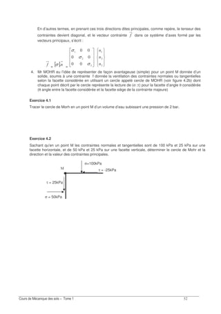 ?
En d’autres termes, en prenant ces trois directions dites principales, comme repère, le tenseur des
contraintes devient diagonal, et le vecteur contrainte ! dans ce système d’axes formé par les
vecteurs principaux, s’écrit :
! = [ ]σ = !σ
σ
σ
!
4. Mr MOHR eu l’idée de représenter de façon avantageuse (simple) pour un point M donnée d’un
solide, soumis à une contrainte f donnée la ventilation des contraintes normales ou tangentielles
selon la facette considérée en utilisant un cercle appelé cercle de MOHR (voir figure 4.2b) dont
chaque point décrit par le cercle représente la lecture de (σ ;τ) pour la facette d’angle θ considérée
(θ angle entre la facette considérée et la facette siège de la contrainte majeure)
Exercice 4.1
Tracer le cercle de Morh en un point M d’un volume d’eau subissant une pression de 2 bar.
Exercice 4.2
Sachant qu'en un point M les contraintes normales et tangentielles sont de 100 kPa et 25 kPa sur une
facette horizontale, et de 50 kPa et 25 kPa sur une facette verticale, déterminer le cercle de Mohr et la
direction et la valeur des contraintes principales.
σ = 50kPa
τ = 25kPa
τ = -25kPa
σ=100kPa
 