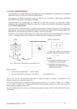 ?!
2. LOI DE COMPORTEMENT
La déformation d’un solide résulte des contraintes qui lui sont appliquées et inversement les contraintes
apparaissent dans un solide sous l’action des déformations.
Ceci exprime une réalité à savoir qu’il existe une relation entre contraintes et déformations dépendant
essentiellement de la nature du matériau considéré.
L’expérimentation est indispensable, et révèle que ce lien entre contrainte et déformation, parfois
complexes, peut généralement s'exprimer à partir d’un nombre de paramètres mécaniques mesurables.
C’est la loi de comportement.
La loi de Hooke en élasticité linéaire et isotrope exprime dans un solide la linéarité et la réversibilité des
déformations. C’est une loi de comportement, dont on peut dire par ailleurs qu’elle est la loi support à la
description du comportement de nombreux matériaux. Comment s’écrit-elle.
Considérons par exemple la déformation d’un volume élémentaire de sol en M provoquant les contraintes
σv et σh . Les déplacements seront suffisamment faibles pour pouvoir appliquer la loi Hooke.
Cette loi s’écrit alors :
6
7
7
σ
ε ==
Il existe par ailleurs une grandeur ν
appelée Coefficient de Poisson, tel que :
7ενε −=
A noter :
1. E est appelé le module d’Young ; E a
la dimension d’une contrainte,
2. Le coefficient de Poisson est un
coefficient sans dimension toujours
compris entre [0 ;0,5]
Notre sol à donc :
Comme loi de comportement : la loi de Hooke,
avec pour paramètres mécaniques mesurables : les coefficients E et ν.
Dans le cas d’un sol, ces paramètres dépendent en réalité, de l’état de contrainte : en particulier E croît
lorsqu’on augmente la contrainte moyenne σv .
On pourra cependant toujours travailler par plage d’efforts (exemple : σv ∈ ] 10 KPa ; 11 Kpa ] E = 10 Mpa ;
σv ∈ ] 11 KPa ; 11 KPa] E = 15 Mpa), de manière à pouvoir utiliser localement la loi de Hook (notion de
calculs élastique appliqués localement)
Un calcul élastique dans les sols qui ne tiendrait pas compte de cette variation serait entaché d’une erreur
systématique.
σ8
σ
J
Fig.4.4. Déformation volumétrique d’un échantillon de sol
 