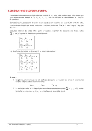 ?
3. LES EQUATIONS D’EQUILIBRE D’UN SOL
L’état des contraintes dans un solide peut être variable en tout point, c’est-à-dire que les six quantités que
nous avons définies, à savoir σx , σy , σz , τxy , τyz , τzx , sont des fonctions de coordonnées x, y, z du point
M considéré.
Considérons un cube de solide de centre M dont les côtés sont parallèles aux axes Ox, Oy et Oz. Ce cube,
pouvant être aussi petit que désiré, est soumis à une force de volume * (X ;Y ;Z) avec X(x,y,z), Y(x,y,z) et
Z(x,y,z).
L’équilibre intérieur du solide (PFS : partie d’équations exprimant la résultante des forces nulles
=* ) s’exprime en dimension 2 par les relations :
=
∂
∂
+
∂
∂
=
∂
∂
+
∂
∂
L
%1
M
%1
%%1
1%1
στ
τσ
, et dans le cas d’un solide en dimension 3 on obtient les relations :
=
∂
∂
+
∂
∂
+
∂
∂
=
∂
∂
+
∂
+
∂
∂
=
∂
∂
+
∂
∂
+
∂
∂
D
%1
L
%1
M
%1
%1
%%%1
11%1
σττ
τστ
ττσ
A noter :
1. En général, en mécanique des sols les forces de volume se réduisent aux forces de pesanteur et
l’axe Oz est pris vertical ascendant, donc :
X = 0 Y = 0 Z = γ−
2. La partie d’équation du PFS exprimant la résultante des moments nulles ( ( )> =>*> ) amène
le résultat τxy = τyx , τyz = τzy et τzy = τxz , résultats déjà annoncé ci-avant.
 