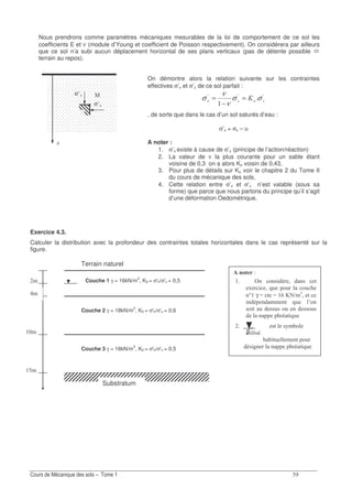 ?
Nous prendrons comme paramètres mécaniques mesurables de la loi de comportement de ce sol les
coefficients E et ν (module d’Young et coefficient de Poisson respectivement). On considérera par ailleurs
que ce sol n’a subi aucun déplacement horizontal de ses plans verticaux (pas de détente possible
terrain au repos).
On démontre alors la relation suivante sur les contraintes
effectives σ’x et σ’z de ce sol parfait :
AAA
1 = σσ
ν
ν
σ =
−
=
, de sorte que dans le cas d’un sol saturés d’eau :
σ’x = σx – u
A noter :
1. σ’x existe à cause de σ’z (principe de l’action/réaction)
2. La valeur de ν la plus courante pour un sable étant
voisine de 0,3 on a alors Ko voisin de 0,43,
3. Pour plus de détails sur Ko voir le chapitre 2 du Tome II
du cours de mécanique des sols,
4. Cette relation entre σ’x et σ’z n’est valable (sous sa
forme) que parce que nous partons du principe qu’il s’agit
d’une déformation Oedométrique.
Exercice 4.3.
Calculer la distribution avec la profondeur des contraintes totales horizontales dans le cas représenté sur la
figure.
σ(K
σ(J
J
Terrain naturel
?
Couche 1 γ = 16kN/m3
, K0 = σ'h/σ'v = 0,5
Couche 2 γ = 18kN/m3
, K0 = σ'h/σ'v = 0,6
Couche 3 γ = 16kN/m
3
, K0 = σ'h/σ'v = 0,5
Substratum
/ *(5
0 .01 D ; 01 /
K ; =2 .2 .2 8
0R γ T / T & V > !
; /
0 0 0/ =2 (.0
1. / 2 1121 .2 0 11.21
0 8 / =2
1/ 1B .
2/ 1
8 /2 0/ .2
1 40 0 8 / =2
 