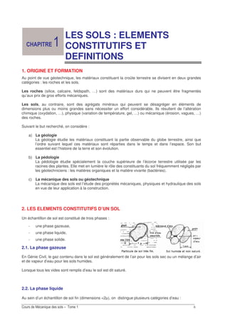 &
LES SOLS : ELEMENTS
CONSTITUTIFS ET
DEFINITIONS
1. ORIGINE ET FORMATION
Au point de vue géotechnique, les matériaux constituant la croûte terrestre se divisent en deux grandes
catégories : les roches et les sols.
Les roches (silice, calcaire, feldspath, …) sont des matériaux durs qui ne peuvent être fragmentés
qu’aux prix de gros efforts mécaniques.
Les sols, au contraire, sont des agrégats minéraux qui peuvent se désagréger en éléments de
dimensions plus ou moins grandes sans nécessiter un effort considérable. Ils résultent de l’altération
chimique (oxydation, …), physique (variation de température, gel, …) ou mécanique (érosion, vagues, …)
des roches.
Suivant le but recherché, on considère :
a) La géologie
La géologie étudie les matériaux constituant la partie observable du globe terrestre, ainsi que
l’ordre suivant lequel ces matériaux sont réparties dans le temps et dans l’espace. Son but
essentiel est l’histoire de la terre et son évolution.
b) La pédologie
La pédologie étudie spécialement la couche supérieure de l’écorce terrestre utilisée par les
racines des plantes. Elle met en lumière le rôle des constituants du sol fréquemment négligés par
les géotechniciens : les matières organiques et la matière vivante (bactéries).
c) La mécanique des sols ou géotechnique
La mécanique des sols est l’étude des propriétés mécaniques, physiques et hydraulique des sols
en vue de leur application à la construction.
2. LES ELEMENTS CONSTITUTIFS D’UN SOL
Un échantillon de sol est constitué de trois phases :
- une phase gazeuse,
- une phase liquide,
- une phase solide.
2.1. La phase gazeuse
En Génie Civil, le gaz contenu dans le sol est généralement de l’air pour les sols sec ou un mélange d’air
et de vapeur d’eau pour les sols humides.
Lorsque tous les vides sont remplis d’eau le sol est dit saturé.
2.2. La phase liquide
Au sein d’un échantillon de sol fin (dimensions <2µ), on distingue plusieurs catégories d’eau :
 