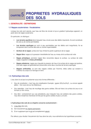 &
PROPRIETES HYDRAULIQUES
DES SOLS
1. GENERALITE - DEFINITIONS
1.1 Nappes souterraines - Vocabulaires
Lorsque les sols sont saturés, que l’eau est libre de circuler et qu’un gradient hydraulique apparaît, on
parle alors de nappe souterraine.
En particulier, on distingue :
Les terrains aquifères dans lesquels l’eau circule avec des débits importants. Ils sont constitués
de sols ou de roches perméables
Les terrains aquifuges qui sont si peu perméables que les débits sont insignifiants. Ils se
comportent donc comme des sols ou roches imperméables
Surface de la nappe, surface de l’eau limitant la partie supérieure de la nappe
Nappe libre, nappe où la pression interstitielle de l’eau au niveau de la surface est nulle
Nappe phréatique, première nappe libre rencontrée depuis la surface. La surface de cette
nappe s’appelle le niveau phréatique
Nappe artésienne, nappe pour laquelle la pression de l’eau à la surface de la nappe est positive.
Une telle nappe est généralement prisonnière entre deux couches de terrains aquifuges
Nappes artificielles, ce sont des nappes créées par l’homme, telles celles qui existent à
l’intérieur du corps d’un barrage en terre
1.2. Hydraulique des sols
L’eau dans le sol peut se présenter sous trois formes différentes :
Eau de constitution : c’est l’eau de cristallisation Exemple : gypse (SO4Ca,2H2O , ou encore appelé
plâtre – Voir cours de sur les Matériaux)
Eau adsorbée : c’est l’eau de mouillage des grains solides. Elle est fixée à la surface de ceux-ci en
formant un film mince,
Eau libre : contrairement aux cas précédents, pour lesquels l’eau est solidaire des grains solides,
l’eau libre remplit les interstices formés par les grains solides et peut y circuler.
L’hydraulique des sols de ce chapitre concerne exclusivement :
1. L’eau libre des sols,
2. Son écoulement en régime permanent,
3. Et en supposant que le sol est complètement saturé.
Par ailleurs, pour étudier l’écoulement de l’eau dans les sols, nous admettrons les hypothèses suivantes :
!
 