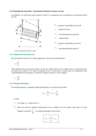 &&
1.3. Propriété de l’eau libre : écoulement linéaire à travers un sol
Considérons un cylindre de sol de section S (fig.5.1) et supposons qu’il se produise un écoulement de M
vers N.
Fig.5.1 écoulement dans un tube
> : pression interstitielle au point M
v : vitesse de l’eau
> : cote altimétrique du point M
L : distance MN
) : pression interstitielle au point N
) : cote altimétrique du point N
1.3.1. Vitesse de l’eau dans le sol
Soit Q le débit à travers S. la vitesse apparente v de l’eau est par définition :
7
N
=
Cette définition bien que la plus utilisée, donne une vitesse fictive car en réalité l’eau ne circule que dans
les pores de surface n.S (n étant la porosité du sol ) d’une part et d’autre part, les trajectoires sont
vraisemblablement tortueuses. On définit la vitesse moyenne v’ par le rapport :
7
N
A=
1.3.2. Charge hydraulique
En hydrodynamique, on appelle charge hydraulique en un point M la quantité :
7
>
>
G
>= + +
γ
A noter :
1. La charge > s’exprime en m.
2. Dans les sols les vitesses d’écoulement sont si faibles (10 cm/s grand maxi) que l’on peut
négliger la quantité
7
. La charge hydraulique s’écrit alors :
>
>
G
>= +
γ
 