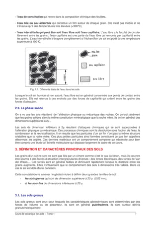 -
- l’eau de constitution qui rentre dans la composition chimique des feuillets.
- l’eau liée ou eau adsorbée qui constitue un film autour de chaque grain. Elle n’est pas mobile et ne
s’évacue qu’à des températures très élevées (<300°C)
- l’eau Interstitielle qui peut être soit l’eau libre soit l’eau capillaire. L’eau libre a la faculté de circuler
librement entre les grains ; l’eau capillaire est une partie de l’eau libre qui remonte par capillarité entre
les grains. L’eau interstitielle s’évapore complètement si l’échantillon de sol est porté à une température
supérieure à 100°C.
Fig. 1.1. Différents états de l’eau dans les sols
Lorsque le sol est humide et non saturé, l’eau libre est en général concentrée aux points de contact entre
les grains. Elle est retenue à ces endroits par des forces de capillarité qui créent entre les grains des
forces d’attraction.
2.3. La phase solide
On a vu que les sols résultent de l’altération physique ou mécanique des roches. On conçoit aisément
que les grains solides aient la même constitution minéralogique que la roche mère. Ils ont en général des
dimensions supérieures à 2µ .
Les sols de dimension inférieurs à 2µ résultent d’attaques chimiques qui se sont superposées à
l’altération physique ou mécanique. Ces processus chimiques sont la dissolution sous l’action de l’eau, la
combinaison et la recristallisation. Il en résulte que les particules d’un sol fin n’ont pas la même structure
cristalline que la roche mère. Ces plus petites particules ainsi formées constituent ce que l’on appellera
désormais les argiles. Ces derniers matériaux ont un comportement complexe qui nécessite pour bien
être compris une étude à l’échelle moléculaire qui dépasse largement le cadre de ce cours.
3. DÉFINITION ET CARACTÈRES PRINCIPAUX DES SOLS
Les grains d’un sol ne sont ne sont pas liés par un ciment comme c’est le cas du béton, mais ils peuvent
être soumis à des forces d’attraction intergranulaires diverses : des forces électriques, des forces de Van
der Waals,... Ces forces sont en général faibles et diminuent rapidement lorsque la distance entre les
grains augmente. Elles n’influencent que le comportement des sols à dimensions très faibles. Dans ce
cas le sol est doté d’une cohésion.
Cette constatation va amener le géotechnicien à définir deux grandes familles de sol :
les sols grenus qui sont de dimension supérieure à 20 µ (0,02 mm),
et les sols fins de dimensions inférieures à 20 µ.
3.1. Les sols grenus
Les sols grenus sont ceux pour lesquels les caractéristiques géotechniques sont déterminées par des
forces de volume ou de pesanteur. Ils sont en général pulvérulents. Ils sont surtout définis
granulométriquement
 