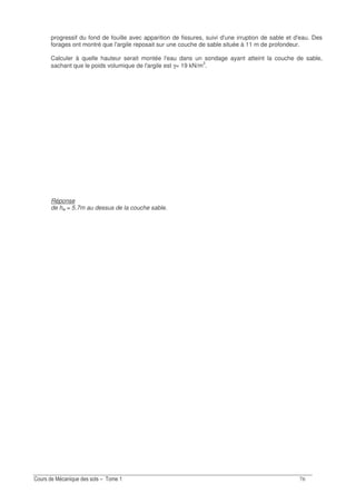-&
progressif du fond de fouille avec apparition de fissures, suivi d'une irruption de sable et d'eau. Des
forages ont montré que l'argile reposait sur une couche de sable située à 11 m de profondeur.
Calculer à quelle hauteur serait montée l'eau dans un sondage ayant atteint la couche de sable,
sachant que le poids volumique de l'argile est γ= 19 kN/m3
.
Réponse
de hw = 5.7m au dessus de la couche sable.
 