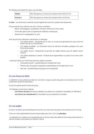 E
On distingue principalement deux sous-familles :
Sables 50% des grains au moins sont compris entre 0,02 et 2 mm
Graviers 50% des grains au moins sont compris entre 2 et 20 mm
A noter : Les dimensions extrêmes varient légèrement suivant le système de classement.
On peut ajouter pour préciser ces sols, d’autres caractères :
Nature minéralogique (composition chimique même de la roche mère),
Forme des grains (liée à la genèse de l’altération mécanique),
Gisement et tri (ségrégation ou non).
Ainsi de part leurs altérations mécaniques on distingue:
o Les sables éoliens : transportés par le vent, se rencontrent généralement sous forme de
dunes marines ou continentales.
o Les sables fluviatiles : se rencontrent dans les alluvions fluviatiles quelques fois sous
forme de terrasses.
o Les sables marins : Comprennent aussi bien les sables littoraux que les sables marins
anciens.
o Les sables résiduels ou arènes : Produits de la fragmentation sur place d’une roche mère
propice.
, et donnant alors aux Formes de grains les aspect suivantes :
o Emoussés luisants : caractéristique du transport par l’eau
o Ronds mats, émoussés et piquetés caractéristiques du transport par le vent
o Non usé : caractéristiques des grains non transportés.
3.2. Les limons (ou Silts)
La définition la plus admise est celle d’un sol dont la majeure partie des grains est comprise entre 2 et 20
µ (définition purement descriptive ).
Ils sont en grande partie formés de quartz.
On distingue suivant leurs origines :
Les limons éluviaux formés par altération sur place d’un substratum favorables (à l’altération),
Les limons de ruissellement et d’inondation qui se présentent en strates.
3.3. Les argiles
On peut les définir granulométriquement comme une roche dont les grains sont compris entre 2 et 0,2µ.
C’est une roche sédimentaire terreuse faisant pâte avec l’eau. On la dit plastique.
La plasticité d’un matériau est caractérisée par le fait qu’il peut être déformé d’une façon permanente, à
volume constant, sans perdre sa cohésion interne.
 
