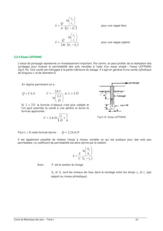 EE
Fig.5.16 Essai LEFRANC
( )
0
N
I
−
=
π
pour une nappe libre
( )
0
N
I
−
=
π
pour une nappe captive
3.3.3 Essai LEFRANC
L’essai de pompage représente un investissement important. Par contre, on peut profiter de la réalisation des
sondages pour évaluer la perméabilité des sols meubles à l’aide d’un essai simple : l’essai LEFRANC
(fig.5.16). Une cavité est ménagée à la partie inférieure du tubage. Il s’agit en général d’une cavité cylindrique
de longueur L et de diamètre D.
En régime permanent on a :
IN = =
<
0
π
si <>
Si << la formule ci-dessus n’est plus valable et
l’on peut assimiler la cavité à une sphère et écrire la
formule approchée :
+=
<
<π
Pour L = D cette formule donne : <N ; π=
Il est également possible de réaliser l’essai à niveau variable ce qui est pratique pour des sols peu
perméables. Le coefficient de perméabilité est alors donné par la relation
( )
0
I
−
=
Avec : est la section du forage
et sont les niveaux de l’eau dans le sondage entre les temps et (par
rapport au niveau phréatique).
 