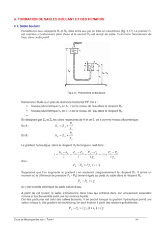 E
4. FORMATION DE SABLES BOULANT ET DES RENARDS
4.1. Sable boulant
Considérons deux récipients R1 et R2 reliés entre eux par un tube en caoutchouc (fig. 5.17). Le premier R1
est maintenu constamment plein d’eau et le second R2 est rempli de sable. Examinons l’écoulement de
l’eau dans ce dispositif.
Fig.5.17. Phénomène de boulance
Ramenons l’étude à un plan de référence horizontal PP. On a :
Niveau piézométrique hA en A : c’est le niveau de l’eau dans le récipient R1.
Niveau piézométrique hb en B : c’est le niveau de l’eau dans le récipient R2.
En désignant par ZA et ZB les côtes respectives de A et de B, on a comme niveau piézomètrique :
En A :
G
8
88 D
γ
+=
En B :
G
2
22 D
γ
+=
Le gradient hydraulique i dans le récipient R2 de longueur l est donc :
G
28
G
282828 DD
γγ
−
+−=
−
+
−
=
−
=
d’où :
73G28 +=− γ
Supposons que l’on augmente le gradient i en soulevant progressivement le récipient R1. Il arrive un
moment où la différence de pression (PA – PB) devient égale au poids du sable dans le récipient R2.
γ28 =−
où γ est le poids volumique du sable saturé d’eau.
A partir de cet instant, le sable s’émulsionne dans l’eau qui entraîne dans son écoulement ascendant
comme si tout l’ensemble avait une consistance liquide.
Cet état particulier est celui des sables boulants. Il se produit lorsque la gradient hydraulique prend une
valeur critique iC dite gradient de boulance qu’on peut évaluer à partir des relations précédentes :
γγ 7328 =+=−
 