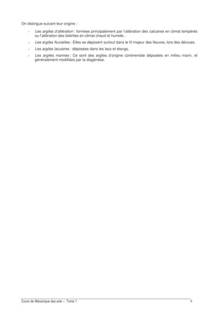 On distingue suivant leur origine :
Les argiles d’altération : formées principalement par l’altération des calcaires en climat tempérés
ou l’altération des latérites en climat chaud et humide ,
Les argiles fluviatiles : Elles se déposent surtout dans le lit majeur des fleuves, lors des décrues,
Les argiles lacustres : déposées dans les lacs et étangs,
Les argiles marines : Ce sont des argiles d’origine continentale déposées en milieu marin, et
généralement modifiées par la diagénèse.
 