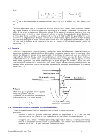 d’où :
3
GG
G
+
−
==
−
=
A
γ
γ
γ
γγ
où
γ
γ A est la densité déjaugée du sable parfaitement saturé. Or, pour le sable γ’ # γw ; il en résulte que ic
# 1.
Ce même phénomène peut se produire dans la nature. Imaginons un courant d’eau ascendant à travers
une couche de sable fin. Si le courant est lent, autrement dit si le gradient hydraulique correspondant est
faible, il n’y a pas entraînement d’éléments solides. Si le gradient hydraulique augmente pour une
quelconque raison et atteint sa valeur critique, on voit que le courant d’eau soulève les grains de sable et
le milieu perd toute consistance au chargement comme si il était liquéfié. On peut observer un tel
phénomène le long des plages de sable soumises à de fortes marées. Il porte, d’ailleurs, le nom de sable
mouvant et est à l’origine de divers accidents d’enlisement et de perte de portance des fondations. C’est le
cas des sources côtières et de l’infiltration de l’eau à l’intérieur d’une enceinte étanche (rideau de
palplanches, …)
4.2. Renards
L’infiltration d’eau sous un ouvrage (barrage, construction, rideau de palplanches, ..) peut provoquer un
phénomène similaire au sable boulant quand le gradient hydraulique observée atteint une certaine valeur
critique. Au départ , on assiste à une augmentation de la vitesse d’écoulement avec un entraînement
progressif des éléments fins du sol et, très rapidement, un entraînement générale des divers matériaux
constituant le milieu. Il se forme alors une voie de circulation d’eau privilégiée à travers laquelle la venue
d’eau prend rapidement une allure catastrophique et qu’on désigne par Renard. Celui-ci est donc
caractérisé par la rapidité de sa formation qui peut être à l’origine de désordres importants pour tous les
ouvrages situés à proximité (rupture de barrages, fissuration de bâtiments, renversement d’un rideau de
palplanches, …).
A Noter :
Il faut donc que le gradient observé (i) rest
inférieur au gradient critique ic
En pratique, on recommande d’appliquer un
facteur de sécurité Fs au moins égale à 3 :
!≥=* "
4.3. Dispositions constructives pour prévenir les Renards
On peut envisager diverses mesures pour réduire les risque de formation d’un renard.
Notamment :
Diminuer la valeur du gradient hydraulique (donner aux palplanches, cf. fig. : 5.19, une fiche
suffisante dans le sol ; prévoir un tapis imperméable du côté amont d’un barrage en terre, …)
Charger le sol où émerge l’infiltration derrière l’ouvrage avec un matériau pouvant jouer le rôle de
filtre et en choisissant judicieusement sa granulométrie. On empêche ainsi l’entraînement des
éléments fins de sol. . Les deux conditions à remplir sont donc:
% 4 5 ? E5 F / ( 2
0 8 / .2 0 2 1.
Rappel :
G
3
γ
γ
=
 