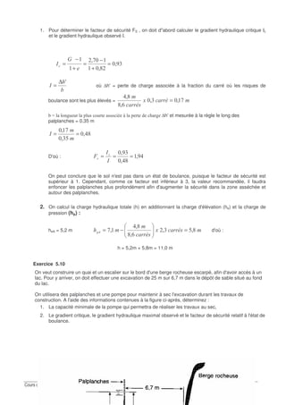 !
1. Pour déterminer le facteur de sécurité FS , on doit d"abord calculer le gradient hydraulique critique Ic
et le gradient hydraulique observé I.
!;
E;
-;
=
+
−
=
+
−
=
3
0"
(
0
A∆
= où ∆h'= perte de charge associée à la fraction du carré où les risques de
boulance sont les plus élevés = "1
"
-;!;
&;E
E;
=
T .042 2 21 .2 / 11. I / 8 4 ∆h'et mesurée à la règle le long des
palplanches = 0,35 m
E;
!?;
-;
==0
D'où : ;
E;
!;
===
0
0
* "
On peut conclure que le sol n'est pas dans un état de boulance, puisque le facteur de sécurité est
supérieur à 1. Cependant, comme ce facteur est inférieur à 3, la valeur recommandée, il faudra
enfoncer les palplanches plus profondément afin d'augmenter la sécurité dans la zone asséchée et
autour des palplanches.
2. On calcul la charge hydraulique totale (h) en additionnant la charge d'élévation (he) et la charge de
pression (hp) :
heA = 5,2 m "1
"
8 E;?!;
&;E
E;
;- =−= d'où :
h = 5,2m + 5,8m = 11,0 m
Exercice 5.10
On veut construire un quai et un escalier sur le bord d'une berge rocheuse escarpé, afin d'avoir accès à un
lac. Pour y arriver, on doit effectuer une excavation de 25 m sur 6,7 m dans le dépôt de sable situé au fond
du lac.
On utilisera des palplanches et une pompe pour maintenir à sec l'excavation durant les travaux de
construction. A l'aide des informations contenues à la figure ci-après, déterminez :
1. La capacité minimale de la pompe qui permettra de réaliser les travaux au sec,
2. Le gradient critique, le gradient hydraulique maximal observé et le facteur de sécurité relatif à l'état de
boulance.
 