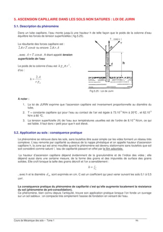&
5. ASCENSION CAPILLAIRE DANS LES SOLS NON SATURES : LOI DE JURIN
5.1. Description du phénomène
Dans un tube capillaire, l’eau monte jusqu’à une hauteur h de telle façon que le poids de la colonne d’eau
équilibre les forces de tension superficielles ( fig.5.25).
La résultante des forces capillaire est :
απ .14 ou encore 8π
, avec α.148 = , A étant appelé tension
superficielle de l’eau
Le poids de la colonne d’eau est Gπγ ,
d’où :
G
8
γ
=
Fig.5.25 : Loi de Jurin
A noter :
1. La loi de JURIN exprime que l’ascension capillaire est inversement proportionnelle au diamètre du
tube,
2. T = constante capillaire qui pour l’eau au contact de l’air est égale à 73.10-3
N/m à 20°C , et 62.10-3
N/m à 80 °C,
3. La tension superficielle (A) de l’eau aux températures usuelles est de l’ordre de 8.10-4
N/cm, ce qui
est faible. Il faut donc r petit pour que h soit élevé.
5.2. Application au sols : conséquence pratique
Le phénomène se retrouve dans les sols, sans toutefois être aussi simple car les vides forment un réseau très
complexe. L’eau remonte par capillarité au-dessus de la nappe phréatique et on appelle hauteur d’ascension
capillaire h, la zone qui est ainsi mouillée quand le phénomène est devenu stationnaire sans toutefois que sol
soit considéré comme saturé !, ’eau de capillarité passant en effet par le film adsorbée.
La hauteur d’ascension capillaire dépend évidemment de la granulométrie et de l’indice des vides ; elle
dépend aussi dans une certaine mesure, de la forme des grains et des impuretés de surface des grains
solides. Elle croît lorsque la taille des grains décroît et l’on a sensiblement :
=
, avec h et le diamètre sont exprimés en cm. C est un coefficient qui peut varier suivant les sols 0,1 à 0,5
cm².
La conséquence pratique du phénomène de capillarité c’est qu’elle augmente localement la résistance
du sol (phénomène de pré-consolidation).
Ce phénomène, bien connu depuis l’antiquité, trouve son application pratique lorsque l’on fonde un ouvrage
sur un sol sableux : on compacte très simplement l’assise de fondation en versant de l’eau.
 