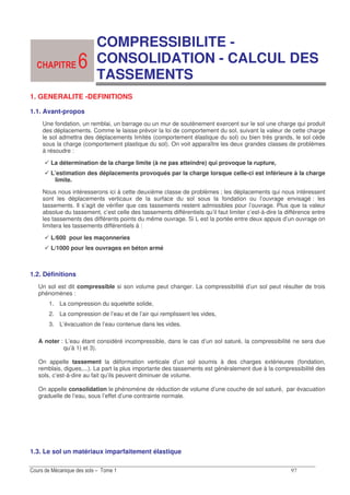 -
COMPRESSIBILITE -
CONSOLIDATION - CALCUL DES
TASSEMENTS
1. GENERALITE -DEFINITIONS
1.1. Avant-propos
Une fondation, un remblai, un barrage ou un mur de soutènement exercent sur le sol une charge qui produit
des déplacements. Comme le laisse prévoir la loi de comportement du sol, suivant la valeur de cette charge
le sol admettra des déplacements limités (comportement élastique du sol) ou bien très grands, le sol cède
sous la charge (comportement plastique du sol). On voit apparaître les deux grandes classes de problèmes
à résoudre :
La détermination de la charge limite (à ne pas atteindre) qui provoque la rupture,
L’estimation des déplacements provoqués par la charge lorsque celle-ci est inférieure à la charge
limite.
Nous nous intéresserons ici à cette deuxième classe de problèmes ; les déplacements qui nous intéressent
sont les déplacements verticaux de la surface du sol sous la fondation ou l’ouvrage envisagé : les
tassements. Il s’agit de vérifier que ces tassements restent admissibles pour l’ouvrage. Plus que la valeur
absolue du tassement, c’est celle des tassements différentiels qu’il faut limiter c’est-à-dire la différence entre
les tassements des différents points du même ouvrage. Si L est la portée entre deux appuis d’un ouvrage on
limitera les tassements différentiels à :
L/600 pour les maçonneries
L/1000 pour les ouvrages en béton armé
1.2. Définitions
Un sol est dit compressible si son volume peut changer. La compressibilité d’un sol peut résulter de trois
phénomènes :
1. La compression du squelette solide,
2. La compression de l’eau et de l’air qui remplissent les vides,
3. L’évacuation de l’eau contenue dans les vides.
A noter : L’eau étant considéré incompressible, dans le cas d’un sol saturé, la compressibilité ne sera due
qu’à 1) et 3).
On appelle tassement la déformation verticale d’un sol soumis à des charges extérieures (fondation,
remblais, digues,...). La part la plus importante des tassements est généralement due à la compressibilité des
sols, c’est-à-dire au fait qu’ils peuvent diminuer de volume.
On appelle consolidation le phénomène de réduction de volume d’une couche de sol saturé, par évacuation
graduelle de l’eau, sous l’effet d’une contrainte normale.
1.3. Le sol un matériaux imparfaitement élastique
-
 