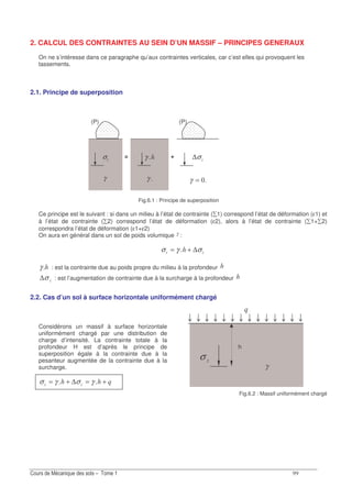 2. CALCUL DES CONTRAINTES AU SEIN D’UN MASSIF – PRINCIPES GENERAUX
On ne s’intéresse dans ce paragraphe qu’aux contraintes verticales, car c’est elles qui provoquent les
tassements.
2.1. Principe de superposition
(P) (P)
σ
γ
= γ
γ
+ ∆σ
=γ
Fig.6.1 : Principe de superposition
Ce principe est le suivant : si dans un milieu à l’état de contrainte ( 1) correspond l’état de déformation (ε1) et
à l’état de contrainte ( 2) correspond l’état de déformation (ε2), alors à l’état de contrainte ( 1+ 2)
correspondra l’état de déformation (ε1+ε2)
On aura en général dans un sol de poids volumique γ :
σ γ σ= + ∆
γ : est la contrainte due au poids propre du milieu à la profondeur
σ∆ : est l’augmentation de contrainte due à la surcharge à la profondeur
2.2. Cas d’un sol à surface horizontale uniformément chargé
Considérons un massif à surface horizontale
uniformément chargé par une distribution de
charge d’intensité. La contrainte totale à la
profondeur H est d’après le principe de
superposition égale à la contrainte due à la
pesanteur augmentée de la contrainte due à la
surcharge.
σ γ σ γ= + = +∆
h
σ
γ
Fig.6.2 : Massif uniformément chargé
 