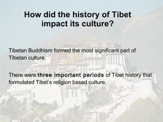 How did the history of Tibet impact its culture? Tibetan Buddhism formed the most significant part of  Tibetan culture. There were  three important periods  of Tibet history that formulated Tibet’s religion based culture. 