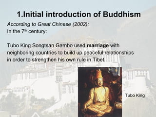 1.Initial introduction of  Buddhism   According to Great Chinese (2002): In the 7 th  century: Tubo King Songtsan Gambo used  marriage  with neighboring countries to build up peaceful relationships in order to strengthen his own rule in Tibet. Tubo King 