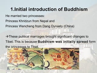 He married two princesses: Princess Khridzun from Nepal and  Princess Wencheng from Dang Dynasty (China)   These political marriages brought significant changes to Tibet. This is because  Buddhism was initially spread  form the princesses to Tibet.  1.Initial introduction of  Buddhism   