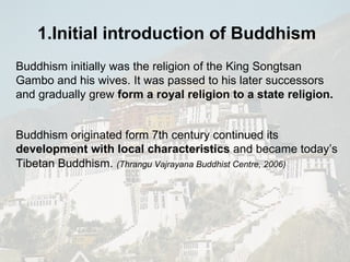 Buddhism initially was the religion of the  King Songtsan Gambo and his wives. It was passed to his later successors and gradually grew  form a royal religion to a state religion. Buddhism originated form 7th century continued its  development with local characteristics  and became today’s  Tibetan Buddhism.   (Thrangu Vajrayana Buddhist Centre, 2006) 1.Initial introduction of  Buddhism   