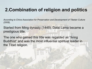 2.Combination of religion and politics According to China Association for Preservation and Development of Tibetan Culture (2008), Started from Ming dynasty (1445), Dalai Lama became a prestigious title.  The one who gained this title was regarded as “living Buddhist” and was the most influential spiritual leader in the Tibet religion. 