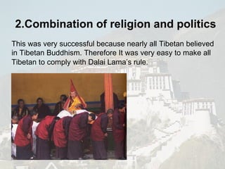 This was very successful because nearly all Tibetan believed in Tibetan Buddhism. Therefore It was very easy to make all Tibetan to comply with Dalai Lama’s rule.   2.Combination of religion and politics 