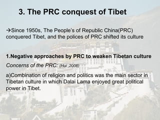 3. The PRC conquest of Tibet  Since 1950s, The People’s of Republic China(PRC) conquered Tibet, and the polices of PRC shifted its culture  1.Negative approaches by PRC to weaken Tibetan culture Concerns of the PRC:   (Hui ,2008) a)Combination of religion and politics was the main sector in Tibetan culture in which Dalai Lama enjoyed great political power in Tibet.   