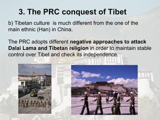 The PRC adopts different  negative approaches to attack Dalai Lama and Tibetan religion  in order to maintain stable control over Tibet and check its independence. b) Tibetan culture  is much different from the one of the main ethnic (Han) in China.  3. The PRC conquest of Tibet 
