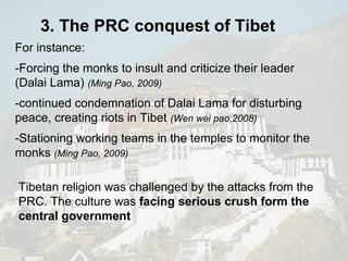 For instance: -Forcing the monks to insult and criticize their leader (Dalai Lama)  (Ming Pao, 2009) -continued condemnation of Dalai Lama for disturbing peace, creating riots in Tibet  (Wen wei pao,2008) -Stationing working teams in the temples to monitor the monks  (Ming Pao, 2009) Tibetan religion was challenged by the attacks from the PRC. The culture was  facing serious crush form the central government 3. The PRC conquest of Tibet 