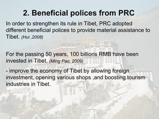 2. Beneficial polices from PRC In order to strengthen its rule in Tibet, PRC adopted different beneficial polices to provide material assistance to Tibet.  (Hui ,2008) For the passing 50 years, 100 billions RMB have been invested in Tibet.  (Ming Pao, 2009) - improve the economy of Tibet by allowing foreign investment, opening various shops ,and boosting tourism industries in Tibet. 
