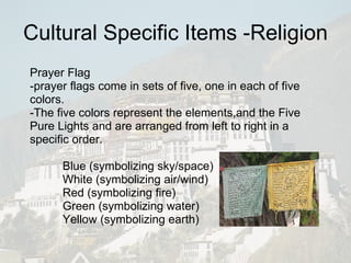 Cultural Specific Items -Religion Prayer Flag -prayer flags come in sets of five, one in each of five colors. -The five colors represent the elements,and the Five Pure Lights and are arranged from left to right in a specific order. Blue (symbolizing sky/space) White (symbolizing air/wind) Red (symbolizing fire) Green (symbolizing water) Yellow (symbolizing earth) 