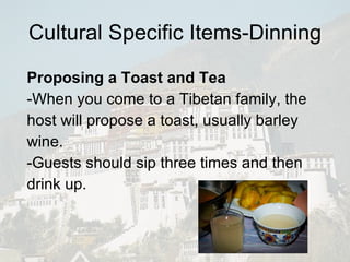 Cultural Specific Items-Dinning Proposing a Toast and Tea -When you come to a Tibetan family, the host will propose a toast, usually barley wine.  -Guests should sip three times and then drink up.  
