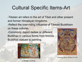 Cultural Specific Items-Art -Tibetan art refers to the art of Tibet and other present and former Himalayan kingdoms.  -Reflect the over-riding influence of Tibetan Buddhism on these cultures.   -Commonly depict deities or different  Buddhas in various forms from bronze  Buddhist statues to painting.  A thangka painting Painting about Wheel of Life 